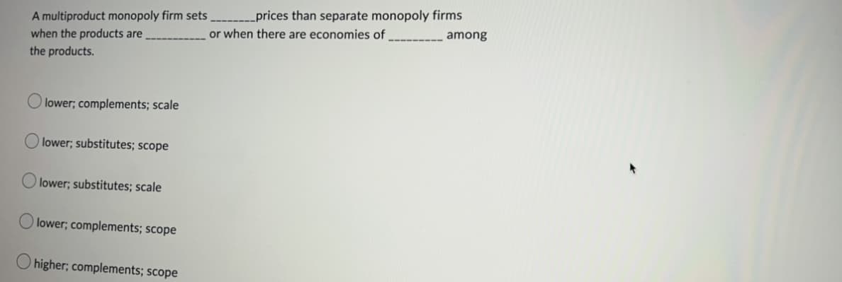 A multiproduct monopoly firm sets
when the products are
the products.
O
O
O
lower; complements; scale
lower; substitutes; scope
lower; substitutes; scale
lower; complements; scope
higher; complements; scope
____prices than separate monopoly firms
or when there are economies of
among