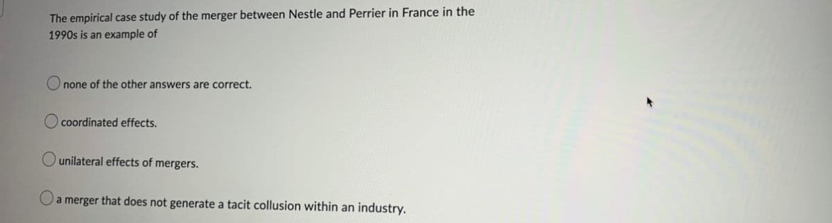 The empirical case study of the merger between Nestle and Perrier in France in the
1990s is an example of
none of the other answers are correct.
coordinated effects.
unilateral effects of mergers.
a merger that does not generate a tacit collusion within an industry.
O