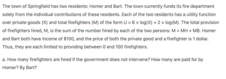 The town of Springfield has two residents: Homer and Bart. The town currently funds its fire department
solely from the individual contributions of these residents. Each of the two residents has a utility function
over private goods (X) and total firefighters (M) of the form U = 6 x log(X) + 2 x log(M). The total provision
of firefighters hired, M, is the sum of the number hired by each of the two persons: M = MH + MB. Homer
and Bart both have income of $100, and the price of both the private good and a firefighter is 1 dollar.
Thus, they are each limited to providing between 0 and 100 firefighters.
a. How many firefighters are hired if the government does not intervene? How many are paid for by
Homer? By Bart?
