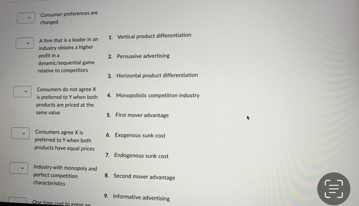 Consumer preferences are
changed
A firm that is a leader in an
industry obtains a higher
profit in a
dynamic/sequential game
relative to competitors
Consumers do not agree X
is preferred to Y when both
products are priced at the
same value
Consumers agree X is
preferred to Y when both
products have equal prices
Industry with monopoly and
perfect competition
characteristics
One time cost to enter an
1. Vertical product differentiation
2. Persuasive advertising
3. Horizontal product differentiation.
4. Monopolistic competition industry
5. First mover advantage
6. Exogenous sunk cost
7. Endogenous sunk cost
8. Second mover advantage
9. Informative advertising
€