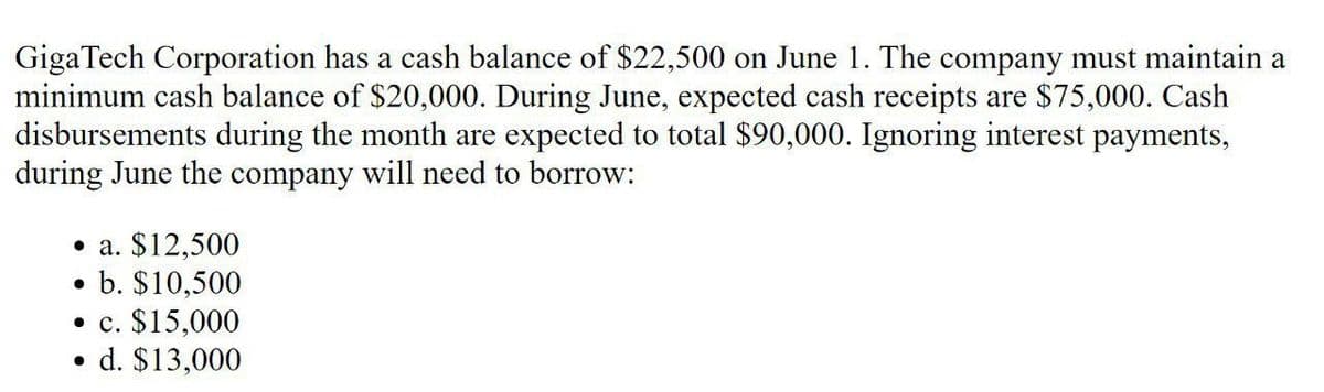 GigaTech Corporation has a cash balance of $22,500 on June 1. The company must maintain a
minimum cash balance of $20,000. During June, expected cash receipts are $75,000. Cash
disbursements during the month are expected to total $90,000. Ignoring interest payments,
during June the company will need to borrow:
⚫ a. $12,500
•
b. $10,500
⚫ c. $15,000
•
d. $13,000