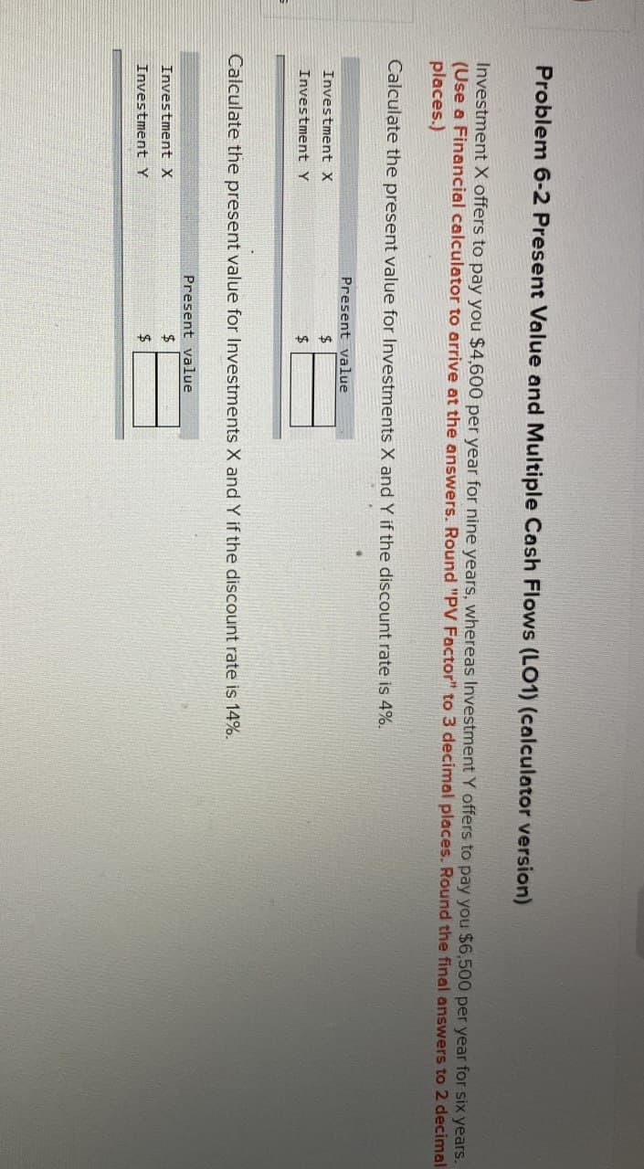 Problem 6-2 Present Value and Multiple Cash Flows (LO1) (calculator version)
Investment X offers to pay you $4,600 per year for nine years, whereas Investment Y offers to pay you $6,500 per year for six years.
(Use a Financial calculator to arrive at the answers. Round "PV Factor" to 3 decimal places. Round the final answers to 2 decimal
places.)
Calculate the present value for Investments X and Y if the discount rate is 4%.
Investment X
Investment Y
Present value
$
$
Calculate the present value for Investments X and Y if the discount rate is 14%.
Present value
Investment X
Investment Y
$
$