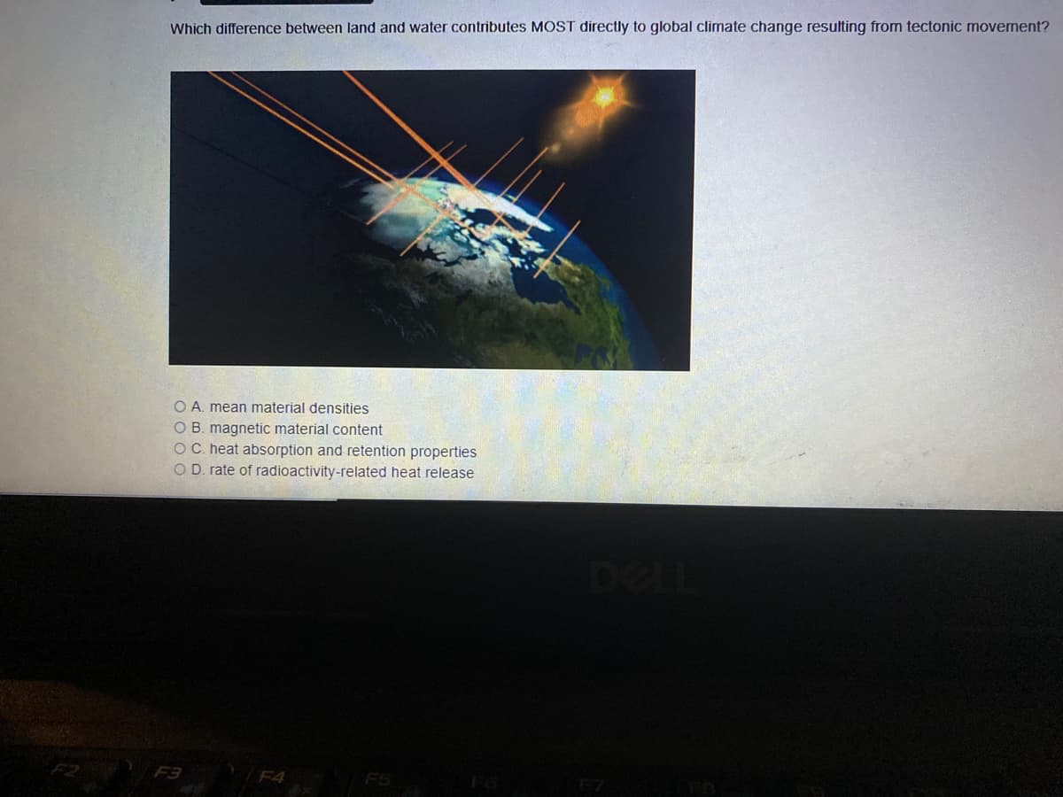 Which difference between land and water contributes MOST directly to global climate change resulting from tectonic movement?
O A. mean material densities
O B. magnetic material content
OC. heat absorption and retention properties
O D. rate of radioactivity-related heat release
DELL
F3
/F4
F5
