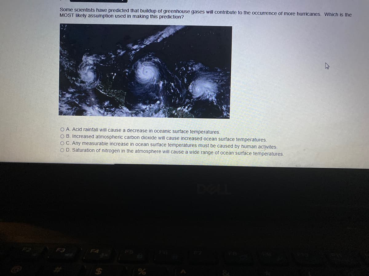 Some scientists have predicted that buildup of greenhouse gases will contribute to the occurrence of more hurricanes. Which is the
MOST likely assumption used in making this prediction?
O A. Acid rainfall will cause a decrease in oceanic surface temperatures.
O B. Increased atmospheric carbon dioxide will cause increased ocean surface temperatures.
OC. Any measurable increase in ocean surface temperatures must be caused by human activites.
O D. Saturation of nitrogen in the atmosphere will cause a wide range of ocean surface temperatures.
F3
F4
