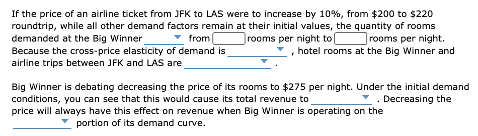 If the price of an airline ticket from JFK to LAS were to increase by 10%, from $200 to $220
roundtrip, while all other demand factors remain at their initial values, the quantity of rooms
demanded at the Big Winner
Because the cross-price elasticity of demand is
airline trips between JFK and LAS are
|rooms per night to|
Jrooms per night.
, hotel rooms at the Big Winner and
from
Big Winner is debating decreasing the price of its rooms to $275 per night. Under the initial demand
conditions, you can see that this would cause its total revenue to.
price will always have this effect on revenue when Big Winner is operating on the
Z. Decreasing the
portion of its demand curve.
