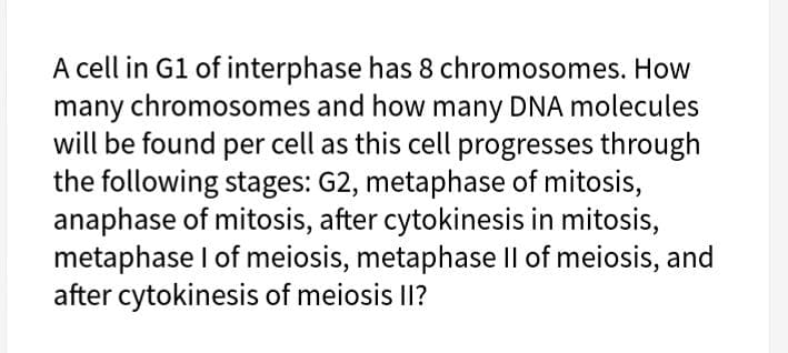 A cell in G1 of interphase has 8 chromosomes. How
many chromosomes and how many DNA molecules
will be found per cell as this cell progresses through
the following stages: G2, metaphase of mitosis,
anaphase of mitosis, after cytokinesis in mitosis,
metaphase I of meiosis, metaphase Il of meiosis, and
after cytokinesis of meiosis II?
