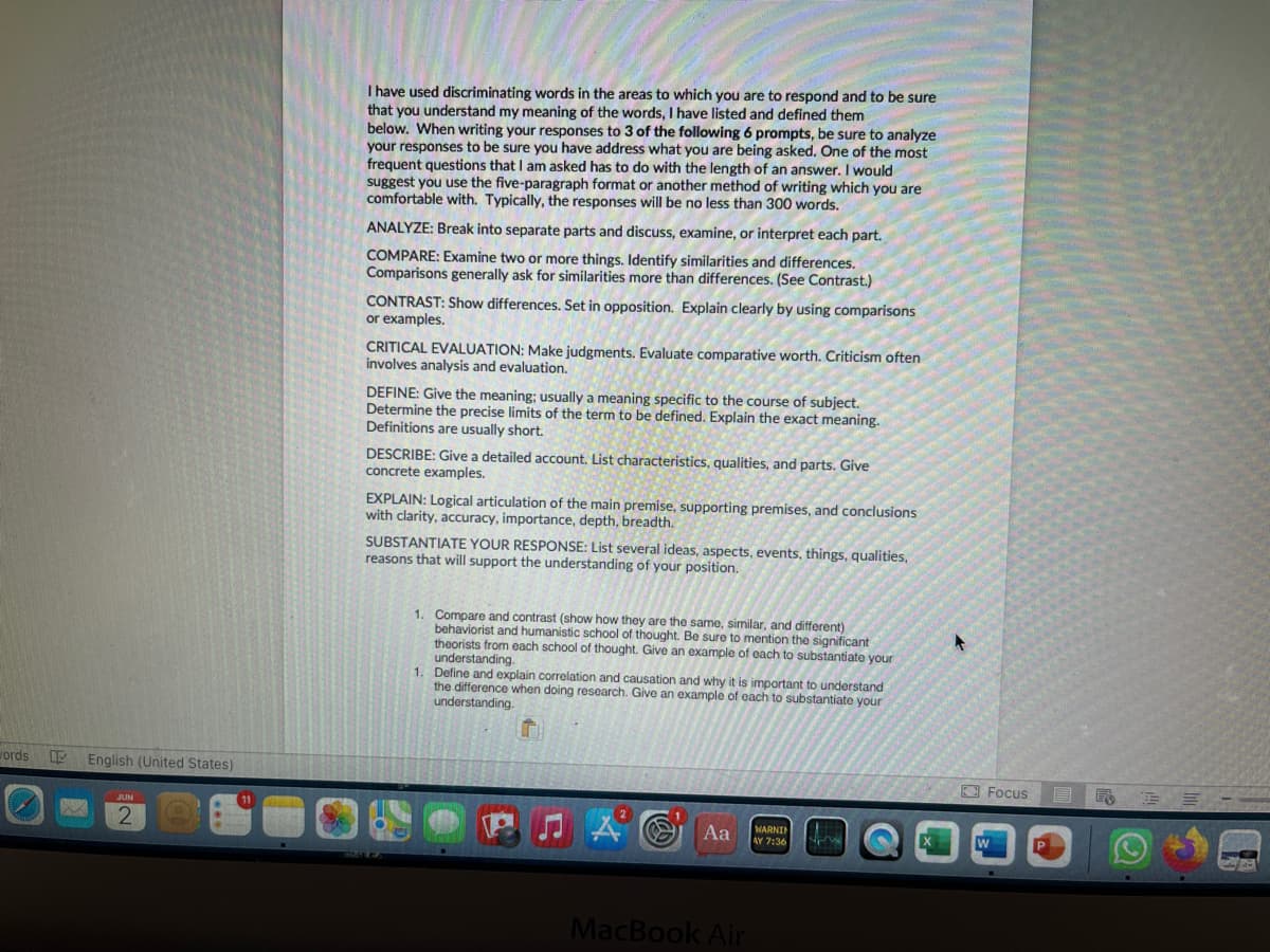 I have used discriminating words in the areas to which you are to respond and to be sure that you understand my meaning of the words, I have listed and defined them below. When writing your responses to 3 of the following 6 prompts, be sure to analyze your responses to be sure you have addressed what you are being asked. One of the most frequent questions that I am asked has to do with the length of an answer. I would suggest you use the five-paragraph format or another method of writing which you are comfortable with. Typically, the responses will be no less than 300 words.

ANALYZE: Break into separate parts and discuss, examine, or interpret each part.

COMPARE: Examine two or more things. Identify similarities and differences. Comparisons generally ask for similarities more than differences. (See Contrast.)

CONTRAST: Show differences. Set in opposition. Explain clearly by using comparisons or examples.

CRITICAL EVALUATION: Make judgments. Evaluate comparative worth. Criticism often involves analysis and evaluation.

DEFINE: Give the meaning; usually a meaning specific to the course of subject. Determine the precise limits of the term to be defined. Explain the exact meaning. Definitions are usually short.

DESCRIBE: Give a detailed account. List characteristics, qualities, and parts. Give concrete examples.

EXPLAIN: Logical articulation of the main premise, supporting premises, and conclusions with clarity, accuracy, importance, depth, breadth.

SUBSTANTIATE YOUR RESPONSE: List several ideas, aspects, events, things, qualities, reasons that will support the understanding of your position.

1.	Compare and contrast (show how they are the same, similar, and different) behaviorist and humanistic school of thought. Be sure to mention the significant theorists from each school of thought. Give an example of each to substantiate your understanding.
 
2.	Define and explain correlation and causation and why it is important to understand the difference when doing research. Give an example of each to substantiate your understanding.