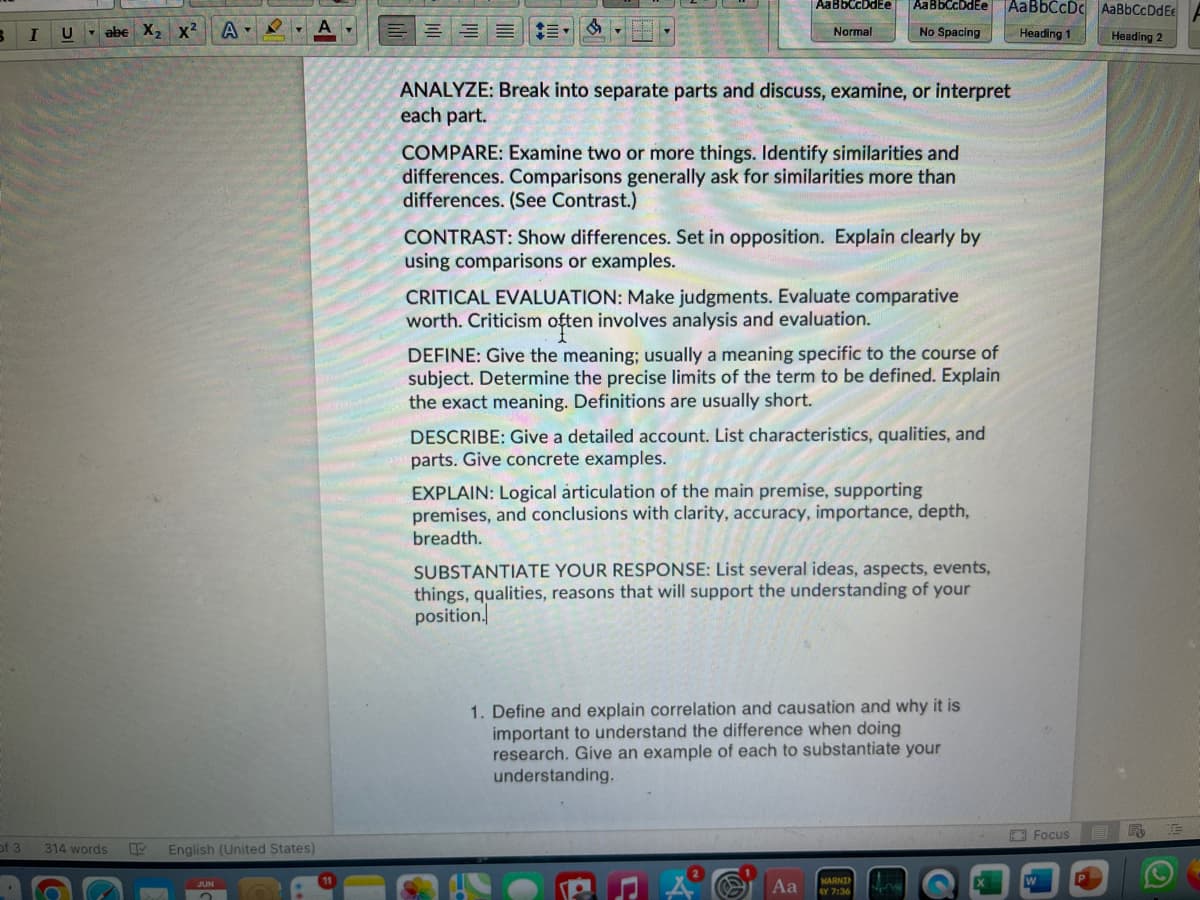 B
of 3
I
U
abe X₂ X²
314 words
A▾
K
English (United States)
JUN
A
| AaB5LCDtEe
| AaBbCcDdEe
AaBbCcDc AaBbCcDdEe
B
Normal
No Spacing
Heading 1
Heading 2
ANALYZE: Break into separate parts and discuss, examine, or interpret
each part.
COMPARE: Examine two or more things. Identify similarities and
differences. Comparisons generally ask for similarities more than
differences. (See Contrast.)
CONTRAST: Show differences. Set in opposition. Explain clearly by
using comparisons or examples.
CRITICAL EVALUATION: Make judgments. Evaluate comparative
worth. Criticism often involves analysis and evaluation.
DEFINE: Give the meaning; usually a meaning specific to the course of
subject. Determine the precise limits of the term to be defined. Explain
the exact meaning. Definitions are usually short.
DESCRIBE: Give a detailed account. List characteristics, qualities, and
parts. Give concrete examples.
EXPLAIN: Logical árticulation of the main premise, supporting
premises, and conclusions with clarity, accuracy, importance, depth,
breadth.
SUBSTANTIATE YOUR RESPONSE: List several ideas, aspects, events,
things, qualities, reasons that will support the understanding of your
position.
1. Define and explain correlation and causation and why it is
important to understand the difference when doing
research. Give an example of each to substantiate your
understanding.
Aa
WARNIN
AY 7:36
NEM
Focus
Fo
10