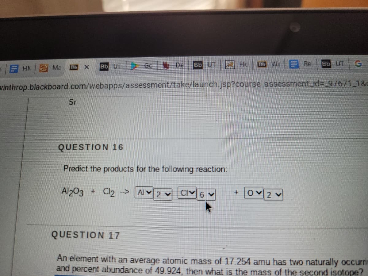 Ma
Bb UT
Go
T De
Bb UT
A Ho
Bb W
Re
Bb UT
EHA
Bb
vinthrop.blackboard.com/webapps/assessment/take/launch.jsp?course_assessment_id3D_97671 1&c
Sr
QUESTION 16
Predict the products for the following reaction:
Al203 + Cl2 ->
Al 2 Y
Cl
6 v
2 V
QUESTION 17
An element with an average atomic mass of 17.254 amu has two naturally occuri
and percent abundance of 49.924, then what is the mass of the second isotope?
