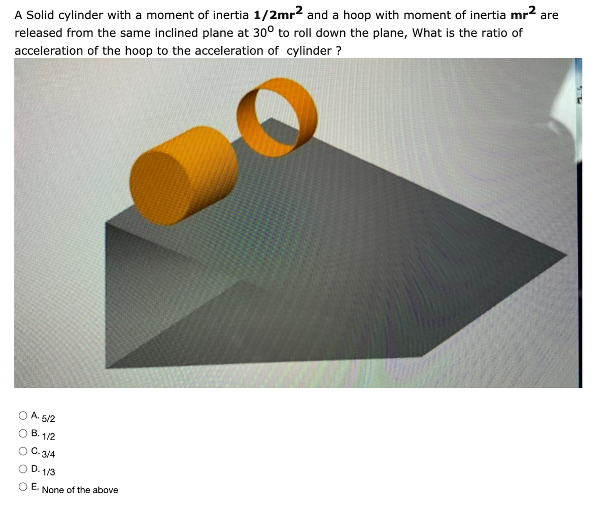 A Solid cylinder with a moment of inertia 1/2mr2 and a hoop with moment of inertia
released from the same inclined plane at 30° to roll down the plane, What is the ratio of
mr2
are
acceleration of the hoop to the acceleration of cylinder ?
O A. 5/2
O B. 1/2
O C. 3/4
O D. 1/3
O E.
None of the above
