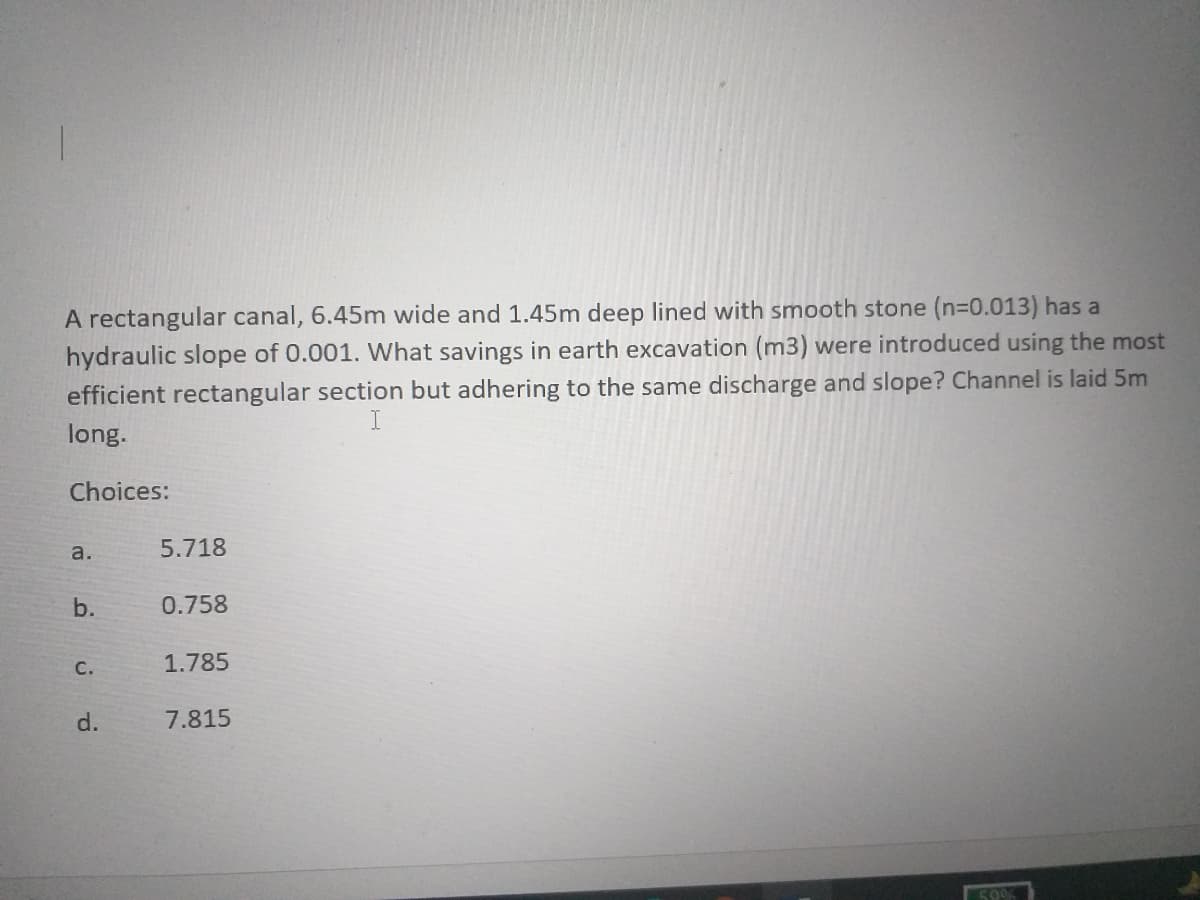 A rectangular canal, 6.45m wide and 1.45m deep lined with smooth stone (n=0.013) has a
hydraulic slope of 0.001. What savings in earth excavation (m3) were introduced using the most
efficient rectangular section but adhering to the same discharge and slope? Channel is laid 5m
I
long.
Choices:
a.
5.718
b.
0.758
с.
1.785
d.
7.815
500
