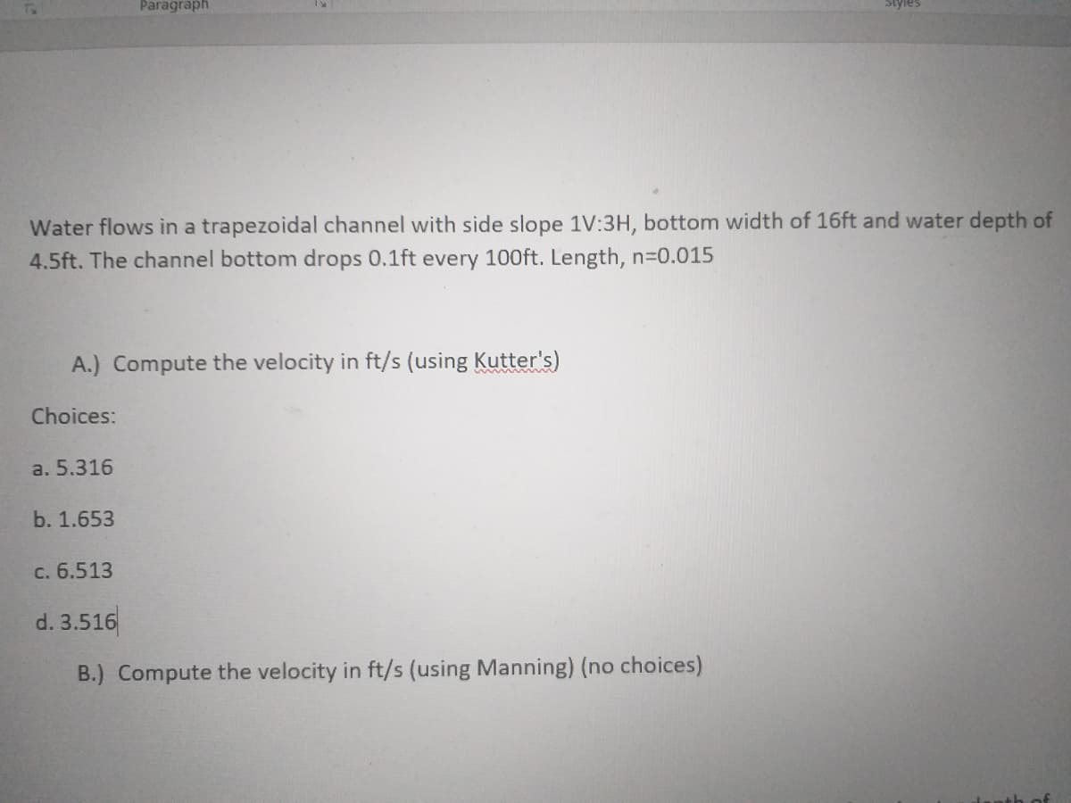 Paragraph
Styles
Water flows in a trapezoidal channel with side slope 1V:3H, bottom width of 16ft and water depth of
4.5ft. The channel bottom drops 0.1ft every 100ft. Length, n-0.015
A.) Compute the velocity in ft/s (using Kutter's)
Choices:
a. 5.316
b. 1.653
c. 6.513
d. 3.516
B.) Compute the velocity in ft/s (using Manning) (no choices)
