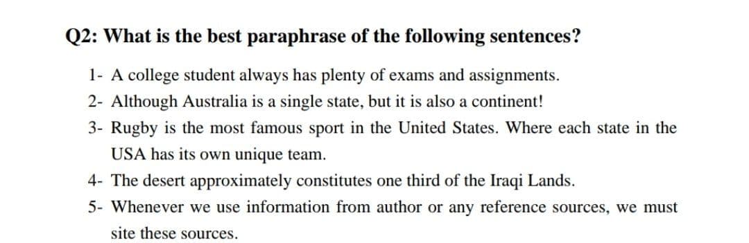 Q2: What is the best paraphrase of the following sentences?
1- A college student always has plenty of exams and assignments.
2- Although Australia is a single state, but it is also a continent!
3- Rugby is the most famous sport in the United States. Where each state in the
USA has its own unique team.
4- The desert approximately constitutes one third of the Iraqi Lands.
5- Whenever we use information from author or any reference sources, we must
site these sources.
