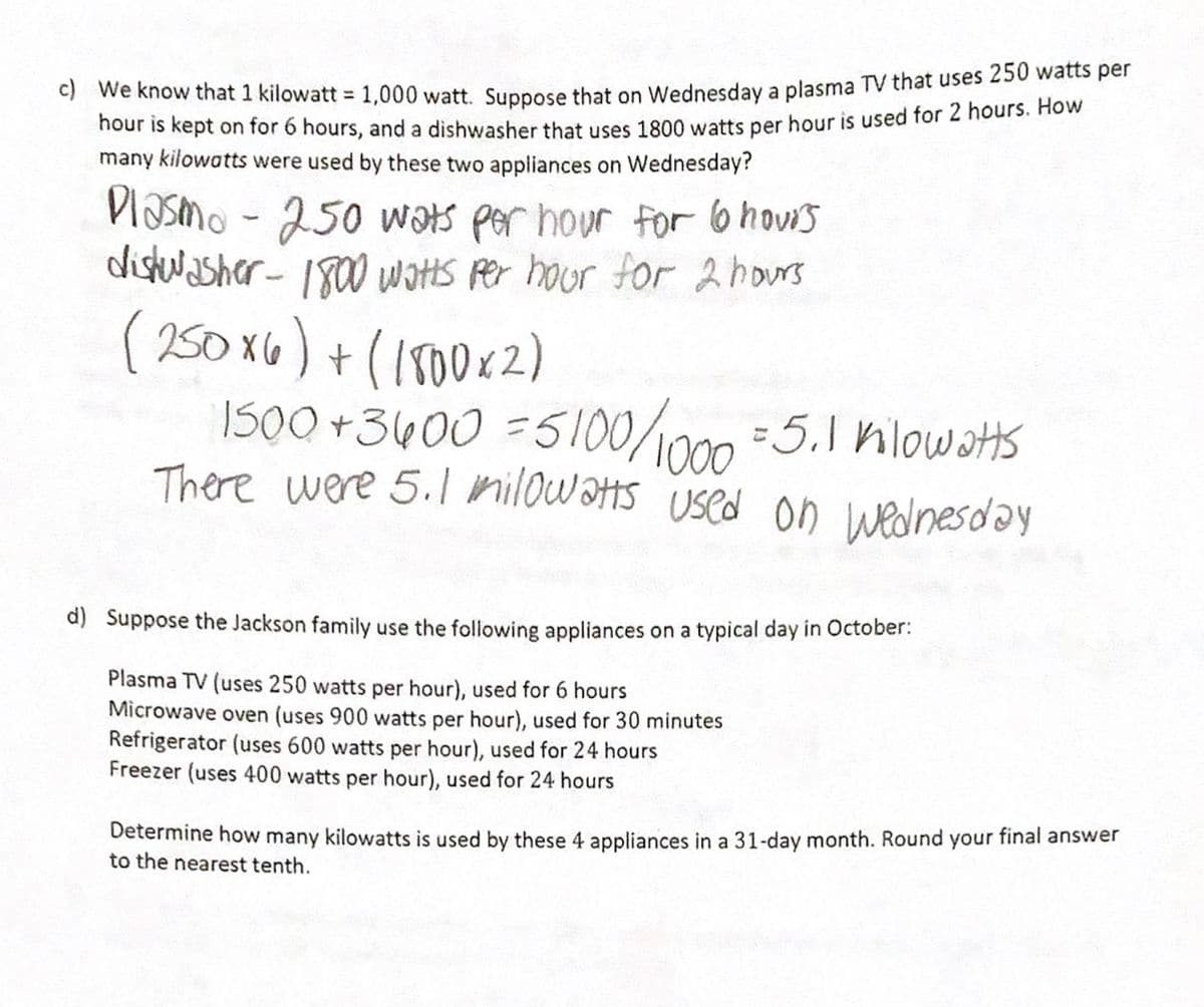 **Text Transcription for Educational Website:**

---

**c)** We know that 1 kilowatt = 1,000 watts. Suppose that on Wednesday a plasma TV that uses 250 watts per hour is kept on for 6 hours, and a dishwasher that uses 1800 watts per hour is used for 2 hours. How many *kilowatts* were used by these two appliances on Wednesday?

**Calculations:**

- *Plasma TV* - 250 watts per hour for 6 hours  
- *Dishwasher* - 1800 watts per hour for 2 hours

\[ 
(250 \times 6) + (1800 \times 2) = 1500 + 3600 = 5100 \text{ watts} 
\]

Convert watts to kilowatts:

\[ 
5100 \div 1000 = 5.1 \text{ kilowatts} 
\]

There were 5.1 kilowatts used on Wednesday.

---

**d)** Suppose the Jackson family use the following appliances on a typical day in October:

- **Plasma TV** (uses 250 watts per hour), used for 6 hours
- **Microwave oven** (uses 900 watts per hour), used for 30 minutes
- **Refrigerator** (uses 600 watts per hour), used for 24 hours
- **Freezer** (uses 400 watts per hour), used for 24 hours

*Determine how many kilowatts is used by these 4 appliances in a 31-day month. Round your final answer to the nearest tenth.*

---