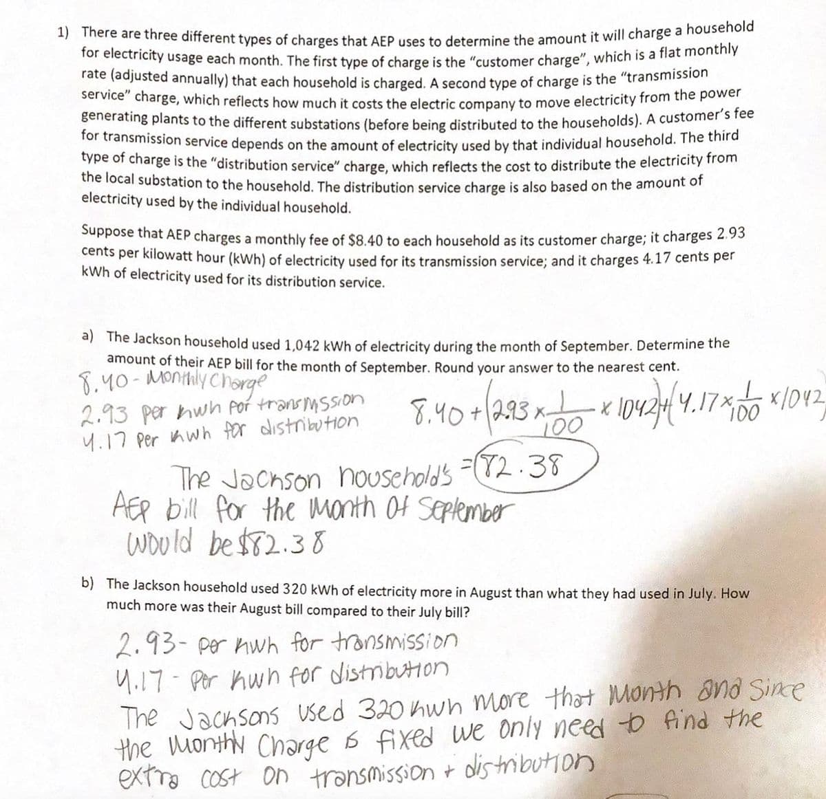 **Understanding Electricity Charges: AEP Billing Explained**

American Electric Power (AEP) uses three types of charges to calculate a household's monthly electricity bill:

1. **Customer Charge**: This is a flat monthly rate (adjusted annually) charged to each household.

2. **Transmission Service Charge**: This charge covers the cost of moving electricity from power plants to substations and is based on the household's electricity usage.

3. **Distribution Service Charge**: This reflects the cost of distributing electricity from local substations to homes, also based on usage.

For this example, AEP's charges are:
- Customer charge: $8.40
- Transmission service: 2.93 cents per kWh
- Distribution service: 4.17 cents per kWh

**Scenario Analysis**

*a) September Billing for the Jackson Household*

Electricity used: 1,042 kWh

To calculate the bill:
- Customer charge: $8.40
- Transmission cost: \(2.93 \, \text{cents} \times 1042 \, \text{kWh} = \$30.54\)
- Distribution cost: \(4.17 \, \text{cents} \times 1042 \, \text{kWh} = \$43.44\)

Total September bill = $8.40 + $30.54 + $43.44 = **$82.38**

*b) August vs. July Usage Comparison for the Jackson Household*

In August, the household used 320 kWh more than in July.

Additional cost:
- Transmission cost increase: \(2.93 \, \text{cents} \times 320 \, \text{kWh} = \$9.38\)
- Distribution cost increase: \(4.17 \, \text{cents} \times 320 \, \text{kWh} = \$13.34\)

Total additional cost for August compared to July = \$9.38 + \$13.34 = **$22.72**

This illustrates how changes in electricity usage and rate changes affect billing.