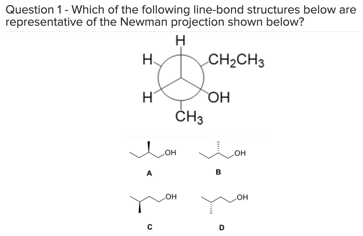 Question 1 - Which of the following line-bond structures below are
representative of the Newman projection shown below?
H
H
H
A
C
он
CH3
OH
CH₂CH3
ОН
B
D
OH
OH