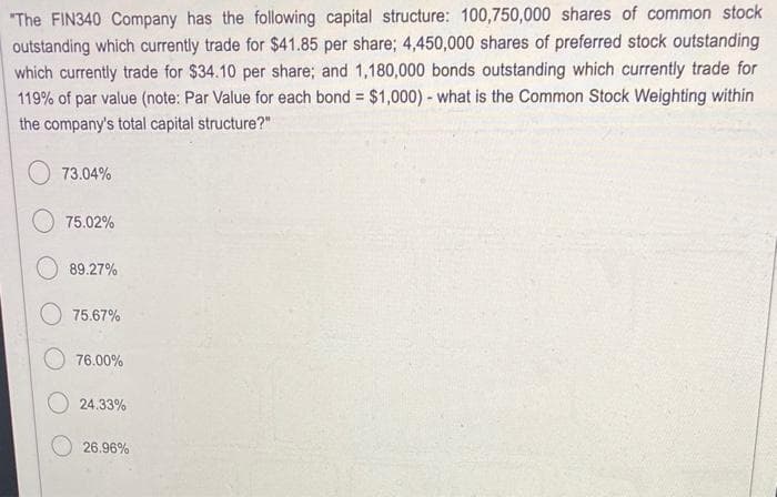 "The FIN340 Company has the following capital structure: 100,750,000 shares of common stock
outstanding which currently trade for $41.85 per share; 4,450,000 shares of preferred stock outstanding
which currently trade for $34.10 per share; and 1,180,000 bonds outstanding which currently trade for
119% of par value (note: Par Value for each bond = $1,000) - what is the Common Stock Weighting within
the company's total capital structure?"
73.04%
75.02%
89.27%
75.67%
76.00%
24.33%
26.96%