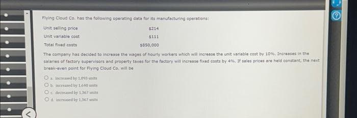 Flying Cloud Co. has the following operating data for its manufacturing operations:
Unit selling price
$214
$111
Unit variable cost
Total fixed costs
$850,000
The company has decided to increase the wages of hourly workers which will increase the unit variable cost by 10%. Increases in the
salaries of factory supervisors and property taxes for the factory will increase fixed costs by 4%. If sales prices are held constant, the next
break-even point for Flying Cloud Co. will be
O increased by 1,093 units
Ob increased by 1.640 units
Oc decreased by 1.367 units
Od increased by 1,367 units