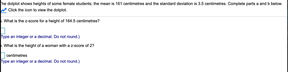 The dotplot shows heights of some female students; the mean is 161 centimetres and the standard deviation is 3.5 centimetres. Complete parts a and b below.
W Click the icon to view the dotplot.
. What is the z-score for a height of 164.5 centimetres?
Type an integer or a decimal. Do not round.)
. What is the height of a woman with a z-score of 2?
centimetres
Type an integer or a decimal. Do not round.)
