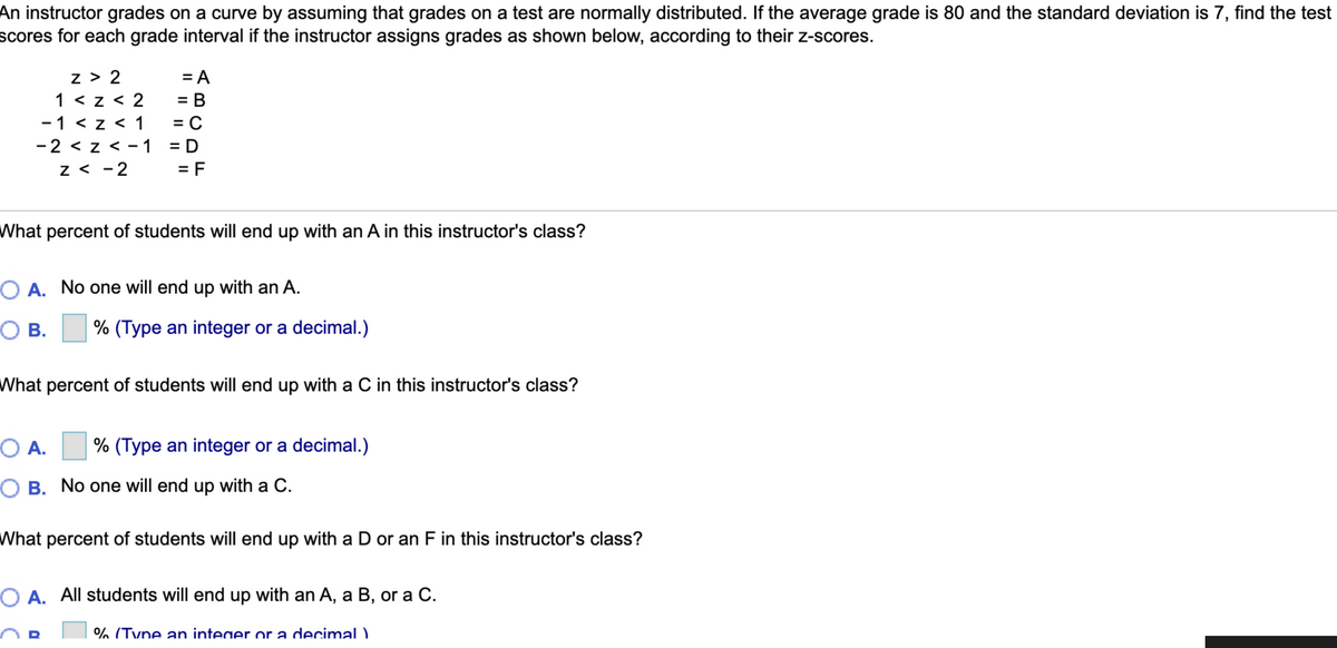 An instructor grades on a curve by assuming that grades on a test are normally distributed. If the average grade is 80 and the standard deviation is 7, find the test
scores for each grade interval if the instructor assigns grades as shown below, according to their z-scores.
z > 2
1 < z < 2
-1 < z < 1
-2 < z < -1
z < -2
= A
= B
%D
= C
= D
= F
What percent of students will end up with an A in this instructor's class?
O A. No one will end up with an A.
О В.
% (Type an integer or a decimal.)
What percent of students will end up with a C in this instructor's class?
O A.
% (Type an integer or a decimal.)
O B. No one will end up with a C.
What percent of students will end up with a D or an F in this instructor's class?
O A. All students will end up with an A, a B, or a C.
% (Tyne an integer or a decimal )
