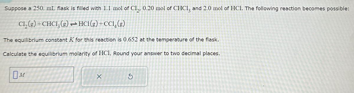 Suppose a 250. mL flask is filled with 1.1 mol of Cl2, 0.20 mol of CHCl3 and 2.0 mol of HCl. The following reaction becomes possible:
Cl2(g) + CHCl3(g) HCl(g) +CCI4(g)
The equilibrium constant K for this reaction is 0.652 at the temperature of the flask.
Calculate the equilibrium molarity of HCI. Round your answer to two decimal places.
Ом
X
G