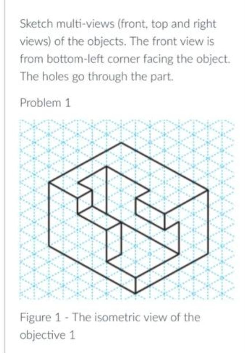 Sketch multi-views (front, top and right
views) of the objects. The front view is
from bottom-left corner facing the object.
The holes go through the part.
Problem 1
Figure 1 - The isometric view of the
objective 1
