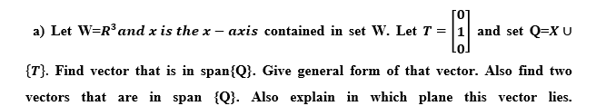 a) Let W=R³ and x is the x – axis contained in set W. Let T = |1 and set Q=XU
{T}. Find vector that is in span{Q}. Give general form of that vector. Also find two
vectors that are in span {Q}. Also explain in which plane this vector lies.
