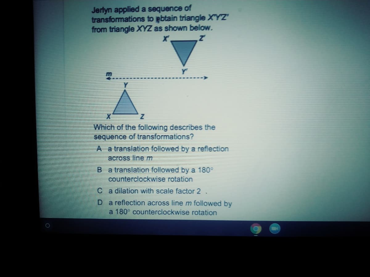 Jerlyn applied a sequence of
transformations to pbtain triangle XYZ
from triangle XYZ as shown below.
Which of the following describes the
sequence of transformations?
A a translation followed by a reflection
across line m
B a translation followed by a 180°
counterclockwise rotation
C a dilation with scale factor 2 .
D a reflection across linem followed by
a 180° counterclockwise rotation
