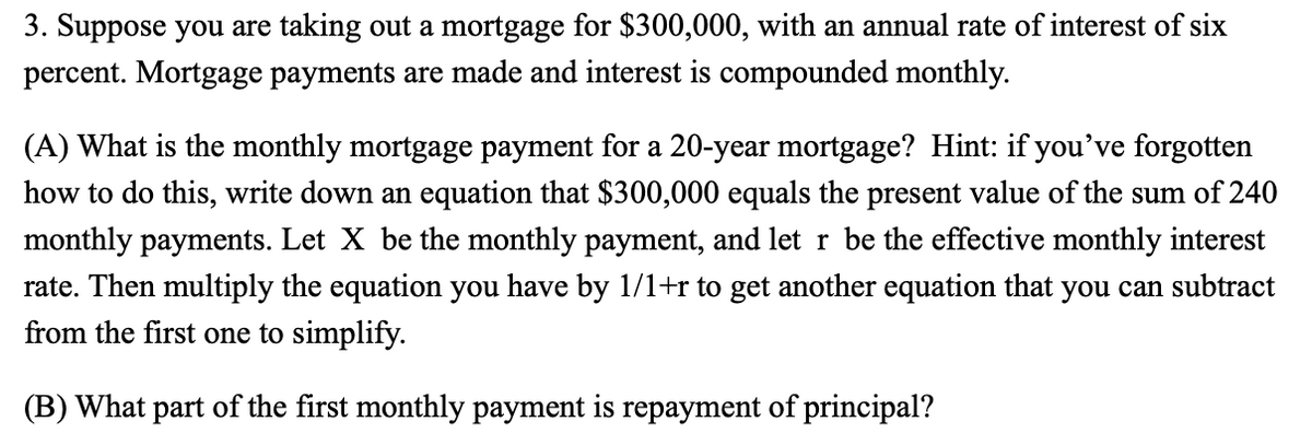 3. Suppose you are taking out a mortgage for $300,000, with an annual rate of interest of six
percent. Mortgage payments are made and interest is compounded monthly.
(A) What is the monthly mortgage payment for a 20-year mortgage? Hint: if you've forgotten
how to do this, write down an equation that $300,000 equals the present value of the sum of 240
monthly payments. Let X be the monthly payment, and let r be the effective monthly interest
rate. Then multiply the equation you have by 1/1+r to get another equation that you can subtract
from the first one to simplify.
(B) What part of the first monthly payment is repayment of principal?
