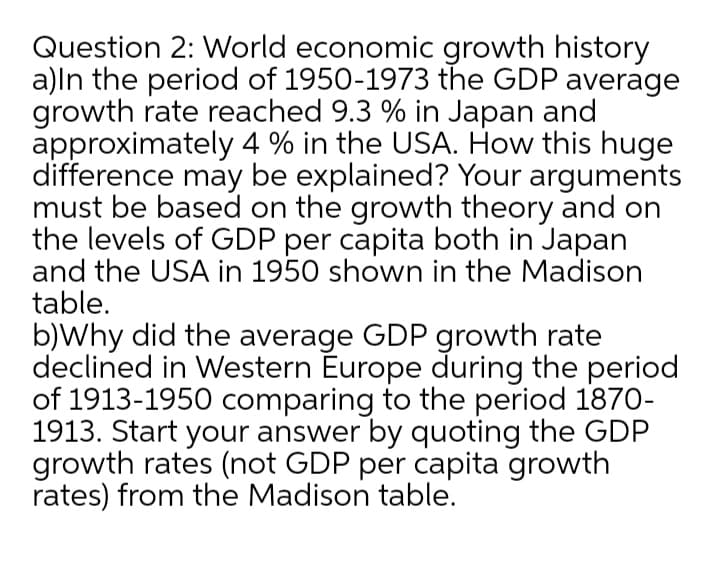 Question 2: World economic growth history
a)ln the period of 1950-1973 the GDP average
growth rate reached 9.3 % in Japan and
approximately 4 % in the USA. How this huge
difference may be explained? Your arguments
must be based on the growth theory and on
the levels of GDP per capita both in Japan
and the USA in 1950 shown in the Madison
table.
b)Why did the average GDP growth rate
declined in Western Europe during the period
of 1913-1950 comparing to the period 1870-
1913. Start your answer by quoting the GDP
growth rates (not GDP per capita growth
rates) from the Madison table.
