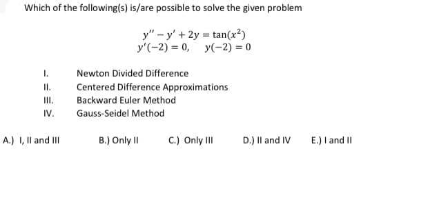 Which of the following(s) is/are possible to solve the given problem
y" – y' +2y = tan(x²)
y'(-2) = 0,
y(-2) = 0
I.
Newton Divided Difference
I.
Centered Difference Approximations
III.
Backward Euler Method
IV.
Gauss-Seidel Method
A.) I, Il and II
B.) Only II
C.) Only III
D.) Il and IV
E.) I and II
