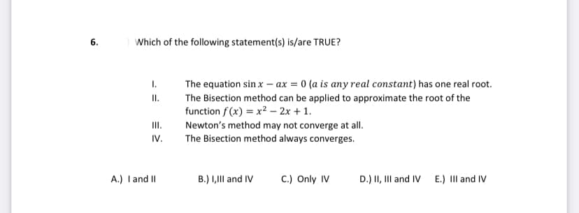 6.
Which of the following statement(s) is/are TRUE?
The equation sin x – ax = 0 (a is any real constant) has one real root.
I.
The Bisection method can be applied to approximate the root of the
function f(x) = x² – 2x + 1.
III.
IV.
Newton's method may not converge at all.
The Bisection method always converges.
A.) I and II
B.) I,III and IV
C.) Only IV
D.) II, III and IV
E.) III and IV
