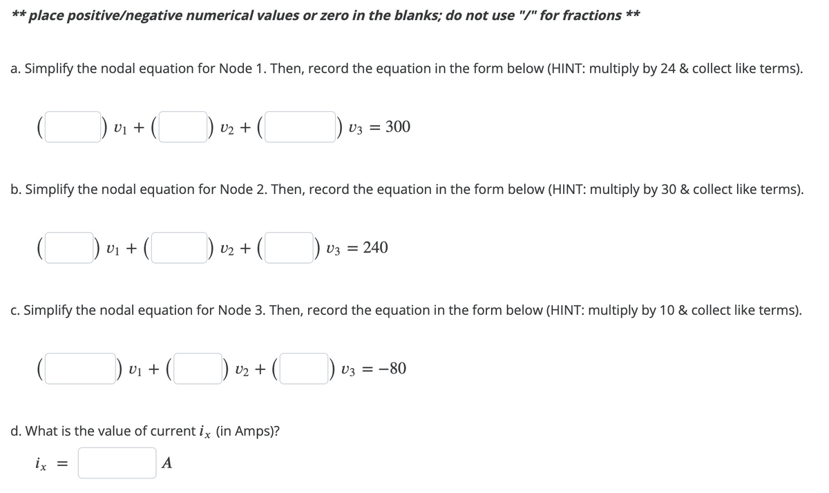 ** place positive/negative numerical values or zero in the blanks; do not use "/" for fractions **
a. Simplify the nodal equation for Node 1. Then, record the equation in the form below (HINT: multiply by 24 & collect like terms).
U₁ + (
) U₂ + (
b. Simplify the nodal equation for Node 2. Then, record the equation in the form below (HINT: multiply by 30 & collect like terms).
U₁ + (
U₂ + (
) v₁ + (
V3 = 300
c. Simplify the nodal equation for Node 3. Then, record the equation in the form below (HINT: multiply by 10 & collect like terms).
) 0₂ + (
U2
d. What is the value of current ix (in Amps)?
ix =
A
V3 = 240
V3 = -80