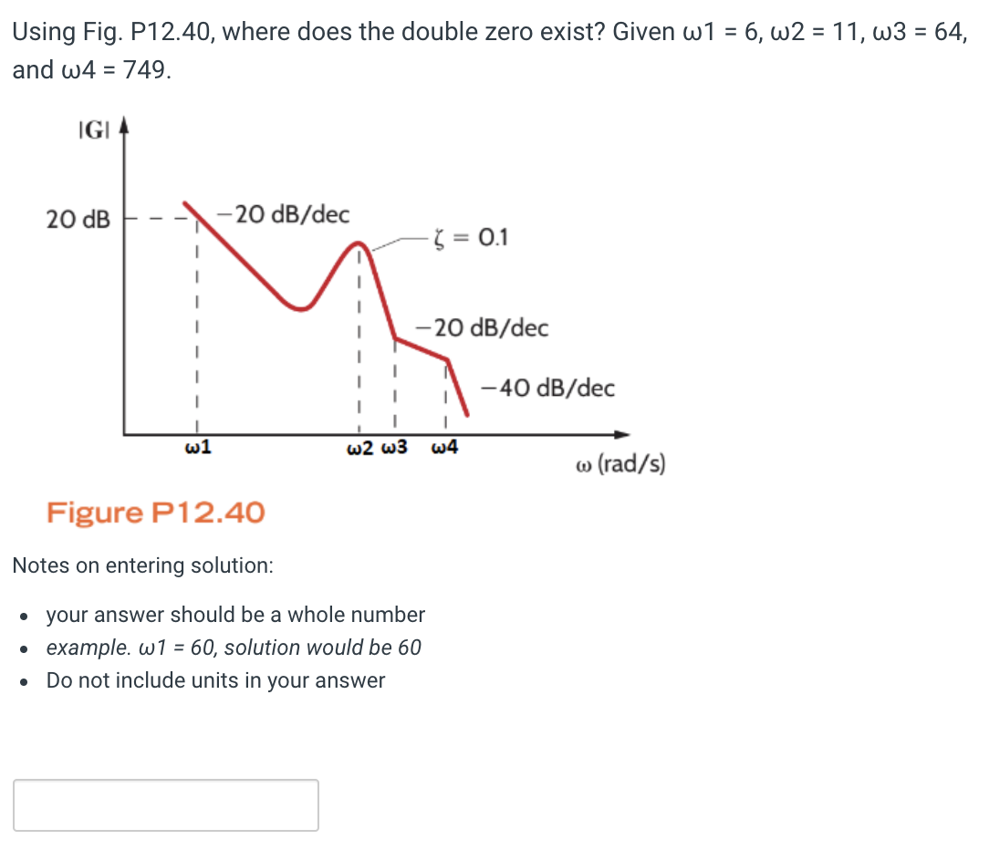 Using Fig. P12.40, where does the double zero exist? Given w1 = 6, w211,w3 = 64,
and w4 = 749.
●
IGI
●
20 dB
w1
-20 dB/dec
w2 w3
Figure P12.40
Notes on entering solution:
• your answer should be a whole number
example. w1 = 60, solution would be 60
Do not include units in your answer
- = 0.1
-20 dB/dec
I
w4
-40 dB/dec
w (rad/s)