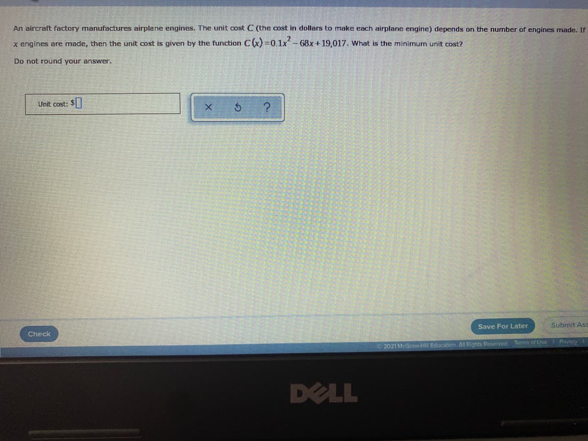 An aircraft factory manufactures airplane engines. The unit cost C (the cost in dollars to make each airplane engine) depends on the nurmber of engines made. If
x engines are made, then the unit cost is given by the function C(x) =0.1x-68x+19,017. What is the minimum unit cost?
Do not round your answer.
Unit cost: $
Save For Later
Submit Ass
Check
2021 McGraw-Hill Education. All Rights Reserved Terns of Use Prnvecy
DELL
