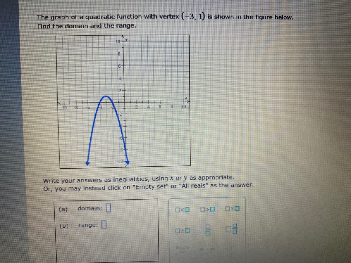 The graph of a quadratic function with vertex (-3, 1) is shown in the figure below.
Find the domain and the range.
10
8-
6-
2-
Write your answers as inequalities, using X or y as appropriate.
Or, you may instead click on "Empty set" or "All reals" as the answer.
(a)
domain:
D>O
OSO
(b)
range:
Empty
Allreals
