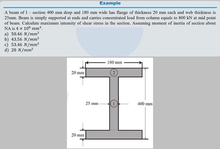 Example
A beam of I – section 400 mm deep and 180 mm wide has flange of thickness 20 mm each and web thickness is
25mm. Beam is simply supported at ends and carries concentrated load from column equals to 800 kN at mid point
of beam. Calculate maximum intensity of shear stress in the section. Assuming moment of inertia of section about
NA is 4 x 108 mm".
a) 50.46 N/mm?
b) 43.56 N/mm?
c) 53.46 N/mm?
d) 20 N/mm?
180 mm
20 mm
25 mm
400 mm
20 mm
