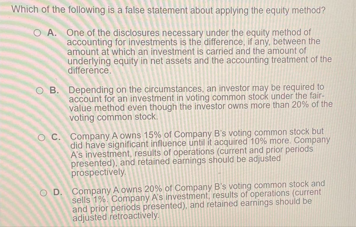 Which of the following is a false statement about applying the equity method?
O A. One of the disclosures necessary under the equity method of
accounting for investments is the difference, if any, between the
amount at which an investment is carried and the amount of
underlying equity in net assets and the accounting treatment of the
difference.
OB. Depending on the circumstances, an investor may be required to
account for an investment in voting common stock under the fair-
value method even though the investor owns more than 20% of the
voting common stock.
OC. Company A owns 15% of Company B's voting common stock but
did have significant influence until it acquired 10% more. Company
A's investment, results of operations (current and prior periods
presented), and retained earnings should be adjusted
prospectively.
OD. Company A owns 20% of Company B's voting common stock and
sells 1%. Company A's investment, results of operations (current
and prior periods presented), and retained earnings should be
adjusted retroactively.