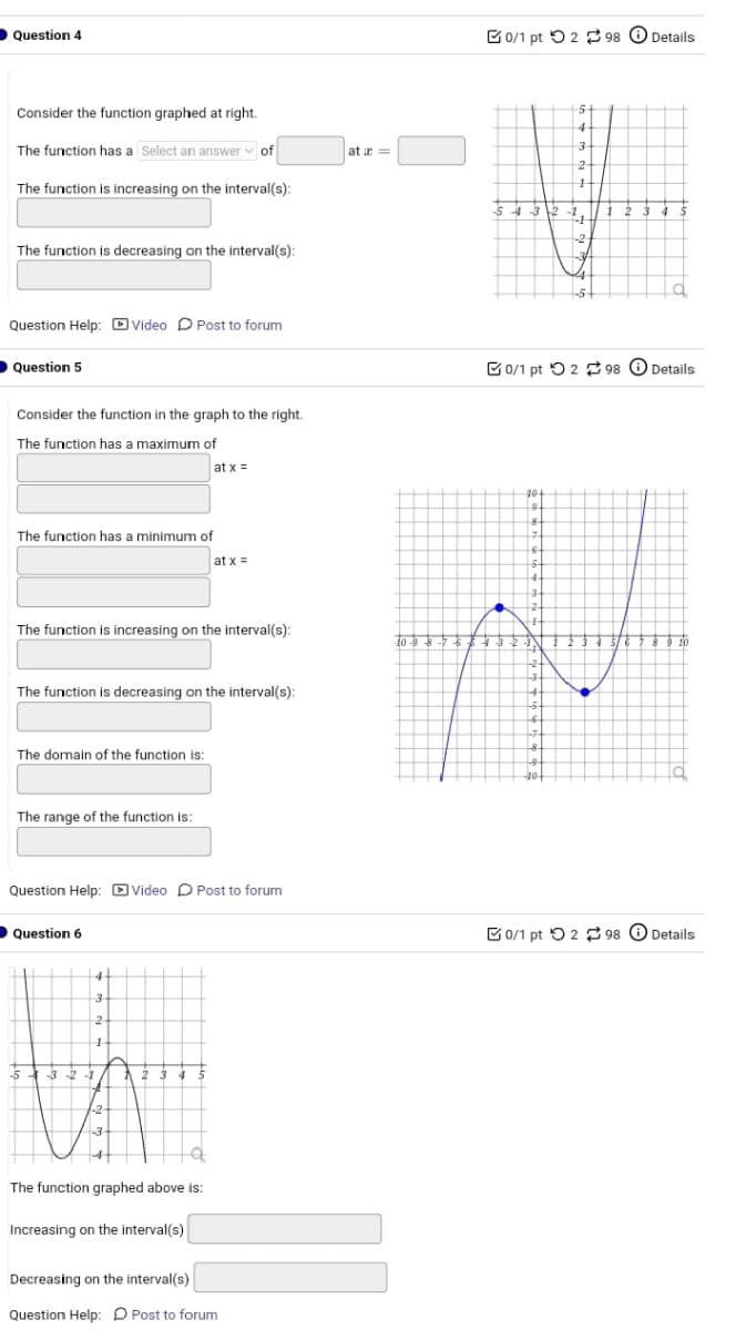 Question 4
Consider the function graphed at right.
The function has a Select an answer of
The function is increasing on the interval(s):
ata=
The function is decreasing on the interval(s):
Question Help: Video Post to forum
Question 5
Consider the function in the graph to the right.
The function has a maximum of
The function has a minimum of
at x=
at x=
0/1 pt 298
5
4
Details
3-
2
1
5432-1
1 2 3 4
1
-2
The function is increasing on the interval(s):
10 -9 8-7 6 5 4 3
The function is decreasing on the interval(s):
The domain of the function is:
The range of the function is:
Question Help: Video Post to forum
Question 6
53-2-1
4
3
2
1
-2-
-3
1 2 3 4 5
The function graphed above is:
Increasing on the interval(s)
Decreasing on the interval(s)
Question Help: Post to forum
34
0/1 pt 298
Details
9.
8.
7
3-
3
7
&
40-
0/1 pt 2 98
Details