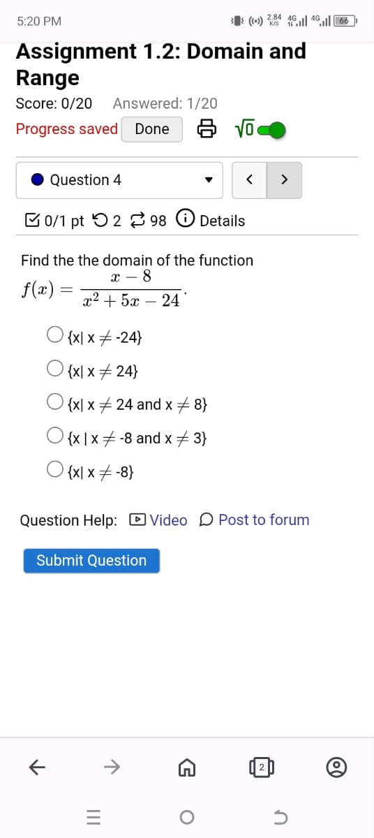 5:20 PM
((•)) 2.84 461 4666
Assignment 1.2: Domain and
Range
Score: 0/20
Answered: 1/20
Progress saved Done
8 √
Question 4
0/1 pt 2 98
Details
Find the the domain of the function
f(x)
x - 8
x2+5 – 24
{x| x-24}
{x| x24}
{x x 24 and x 8}
{x | x-8 and x3}
{x| x-8}
Question Help: ☑Video Post to forum
Submit Question
↑
↑
=
|||
G
о
✓
@
n