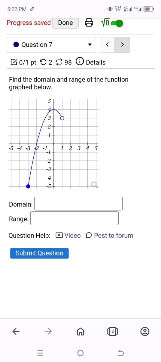 5:22 PM
Progress saved Done
32746401166
Question 7
0/1 pt 298 Details
<
>
Find the domain and range of the function
graphed below.
5+
4
5
3
2
1
-3 2-1
-1
-2
1
+
-3
-4
-5
Domain:
Range:
Question Help: ☐ Video Post to forum
Submit Question
↑
↑
=
|||
G
о
✓
n
@