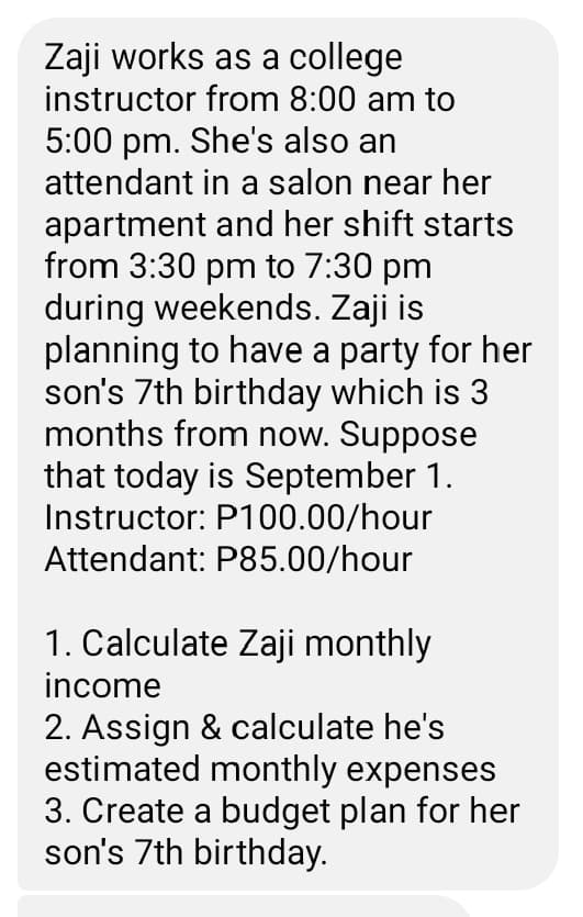 Zaji works as a college
instructor from 8:00 am to
5:00 pm. She's also an
attendant in a salon near her
apartment and her shift starts
from 3:30 pm to 7:30 pm
during weekends. Zaji is
planning to have a party for her
son's 7th birthday which is 3
months from now. Suppose
that today is September 1.
Instructor: P100.00/hour
Attendant: P85.00/hour
1. Calculate Zaji monthly
income
2. Assign & calculate he's
estimated monthly expenses
3. Create a budget plan for her
son's 7th birthday.