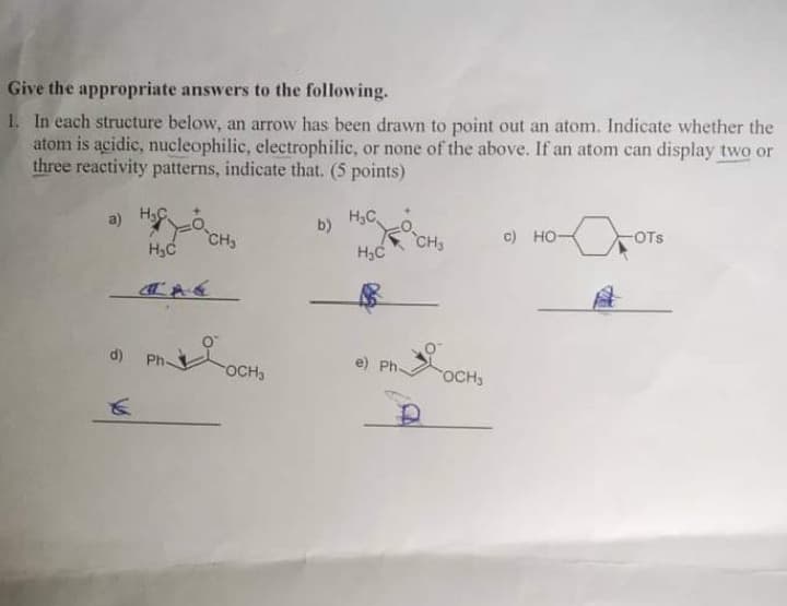 Give the appropriate answers to the following.
1. In each structure below, an arrow has been drawn to point out an atom. Indicate whether the
atom is acidic, nucleophilic, electrophilic, or none of the above. If an atom can display two or
three reactivity patterns, indicate that. (5 points)
a) HC
H₂C
b)
H₁C
CH₂
CH3
c) HO-
OTS
H₂C
e) Ph-
d) Ph
OCH,
OCH
€