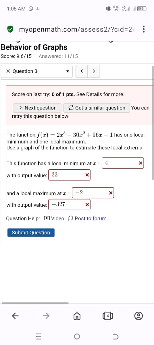 1:05 AM 1
B/S
0.00 461
45
myopenmath.com/assess2/?cid=24
Behavior of Graphs
Score: 9.6/15 Answered: 11/15
× Question 3
>
>
Score on last try: 0 of 1 pts. See Details for more.
> Next question
retry this question below
Get a similar question You can
The function f(x) = 2x³- 30x² + 96x + 1 has one local
minimum and one local maximum.
Use a graph of the function to estimate these local extrema.
This function has a local minimum at x =
4
with output value: 33
☑
and a local maximum at x =
-2
with output value: -327
☑
Question Help: Video Post to forum
Submit Question
T
←
↑
三
|||
G
о
4
@
n