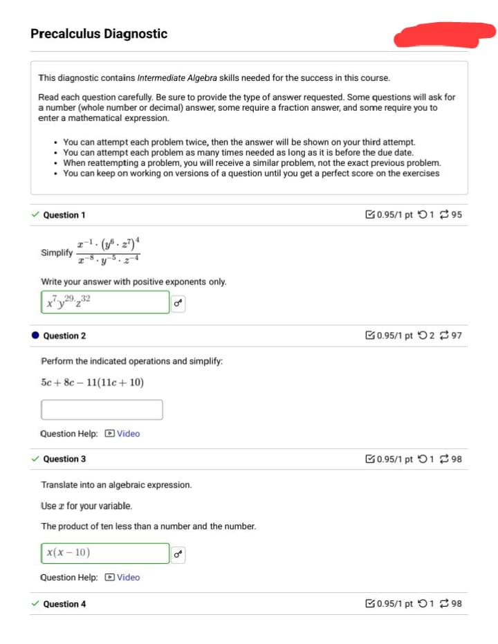 Precalculus Diagnostic
This diagnostic contains Intermediate Algebra skills needed for the success in this course.
Read each question carefully. Be sure to provide the type of answer requested. Some questions will ask for
a number (whole number or decimal) answer, some require a fraction answer, and some require you to
enter a mathematical expression.
• You can attempt each problem twice, then the answer will be shown on your third attempt.
• You can attempt each problem as many times needed as long as it is before the due date.
• When reattempting a problem, you will receive a similar problem, not the exact previous problem.
• You can keep on working on versions of a question until you get a perfect score on the exercises
Question 1
x-1. (y³.27)
x-8.4-5.2-4
Simplify
Write your answer with positive exponents only.
7,29. 32
x'yz
Question 2
Perform the indicated operations and simplify:
5c+8c 11(11c+10)
Question Help: Video
Question 3
Translate into an algebraic expression.
Use for your variable.
The product of ten less than a number and the number.
x(x-10)
Question Help: Video
Question 4
0.95/1 pt 195
0.95/1 pt 2 97
0.95/1 pt 198
0.95/1 pt 198