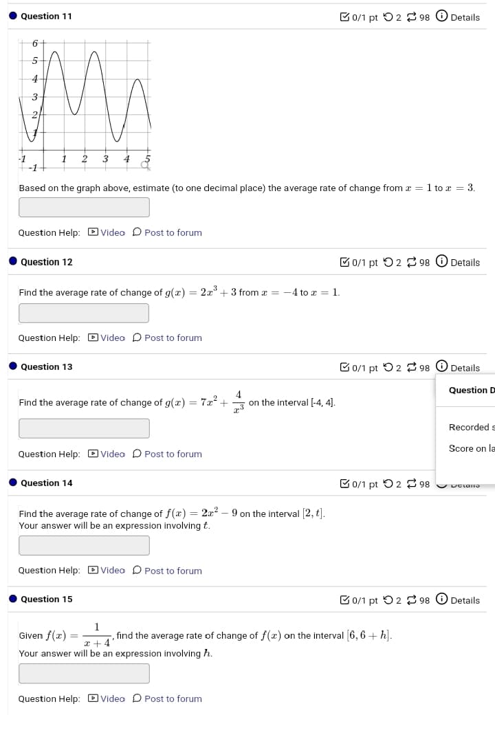 Question 11
0/1 pt 298 Details
6
5
4
3
2
2 3
Based on the graph above, estimate (to one decimal place) the average rate of change from x = 1 to x = 3.
Question Help: Video Post to forum
Question 12
Find the average rate of change of g(x) = 2x3 + 3 from x = -4 to x = 1.
Question Help: Video Post to forum
0/1 pt 298 ①Details
Question 13
0/1 pt 298 Details
Question D
Find the average rate of change of g(x) = 7x² +
on the interval [-4, 4].
Question Help: Video Post to forum
Question 14
Find the average rate of change of f(x) = 2x2 - 9 on the interval [2,t].
Your answer will be an expression involving t.
Question Help: Video Post to forum
Question 15
Recorded s
Score on la
0/1 pt 298
Uciatio
0/1 pt 298 Details
Given f(x)=
=
1
x+4'
, find the average rate of change of f(x) on the interval [6,6 + h].
Your answer will be an expression involving h.
Question Help: Video Post to forum