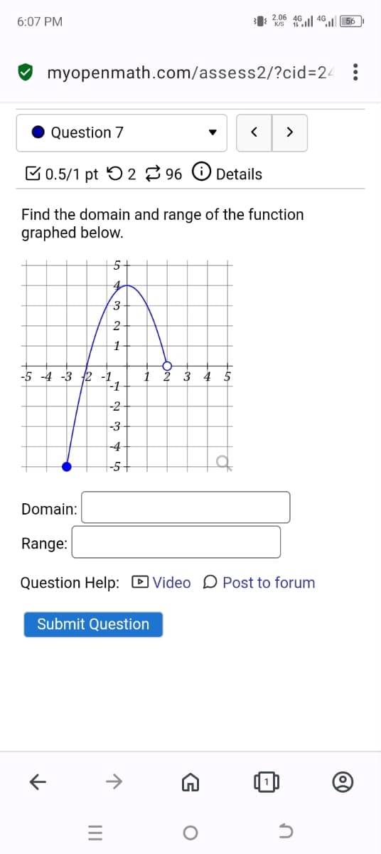 6:07 PM
32.06 46 46 56
myopenmath.com/assess2/?cid=24:
Question 7
<
>
0.5/1 pt 296
Details
Find the domain and range of the function
graphed below.
5
4.
3
2
1
-4-3 2 -1
3
5
-1
-2
-3
-4
-5
Domain:
Range:
Question Help: ☐ Video Post to forum
Submit Question
↑
↑
=
G
о
F
Մ
@