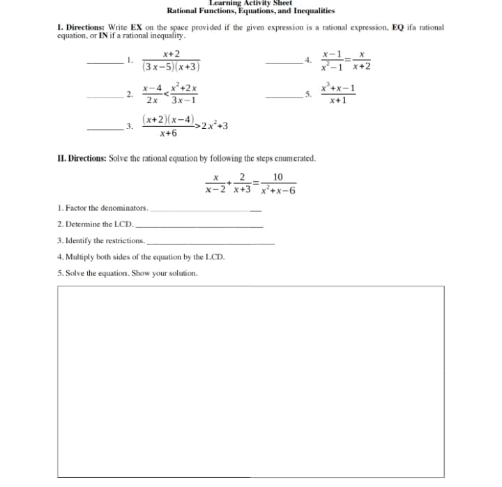 Learning Activity Sheet
Rational Functions, Equations, and Inequalities
I. Directions: Write EX on the space provided if the given expression is a rational expression, EQ ifa rational
equation, or IN if a rational inequality.
x+2
1.
(3x-5)(x+3)
x-4 x²+2x
2.
2x 3x-1
(x+2)(x-4)
>2x²+3
x+6
x
4.
=
x-1 x+2
x²+x-1
5.
x+1
II. Directions: Solve the rational equation by following the steps enumerated.
x 2 10
+
=
x-2x+3 x²+x-6
1. Factor the denominators..
2. Determine the LCD.
3. Identify the restrictions.
4. Multiply both sides of the equation by the LCD.
5. Solve the equation. Show your solution.