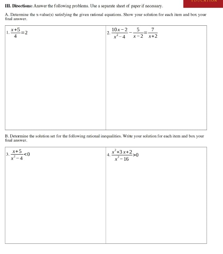 III. Directions: Answer the following problems. Use a separate sheet of paper if necessary.
A. Determine the x-value(s) satisfying the given rational equations. Show your solution for each item and box your
final answer.
x+5
4
=2
2.
10x-2 5
x-4
-=
x-2
7
x+2
B. Determine the solution set for the following rational inequalities. Write your solution for each item and box your
final answer.
x+5
-<0
x²-4
2
4.
x²+3x+2>0
x²-16