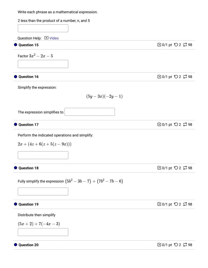Write each phrase as a mathematical expression.
2 less than the product of a number, n, and 5
Question Help: Video
Question 15
Factor 3x² - 2x-5
Question 16
Simplify the expression:
The expression simplifies to
Question 17
-
(5y 3x)(-2y-1)
Perform the indicated operations and simplify:
2x+(4x+6(z+5(z - 9x)))
Question 18
Fully simplify the expression (56² - 36-7) + (762-76-6)
Question 19
Distribute then simplify
(5x+2)+7(-4x-3)
Question 20
0/1 pt 298
0/1 pt 2 98
0/1 pt 2 98
0/1 pt 298
0/1 pt 298
0/1 pt 2 98